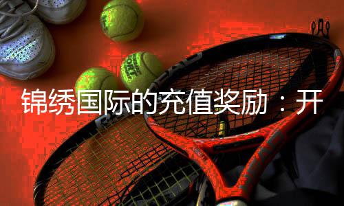 锦绣国际的充值奖励：开启您的无限可能