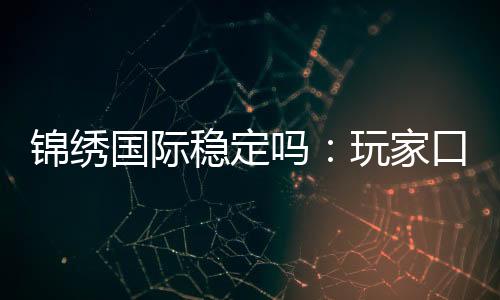 锦绣国际稳定吗:玩家口碑真实有效