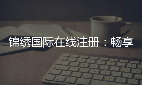 锦绣国际在线注册:畅享棋牌娱乐的乐趣