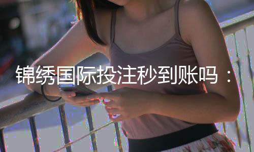 锦绣国际投注秒到账吗：投注流程详解
