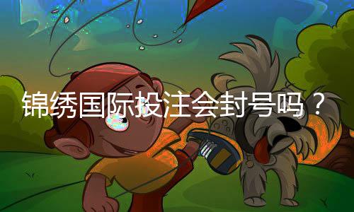 锦绣国际投注会封号吗？探究实情