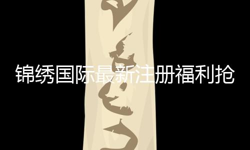 锦绣国际最新注册福利抢先领取！