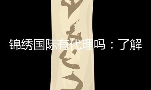 锦绣国际有代理吗:了解一下代理政策?