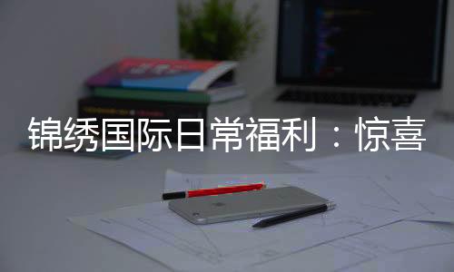 锦绣国际日常福利:惊喜不断轻松享受
