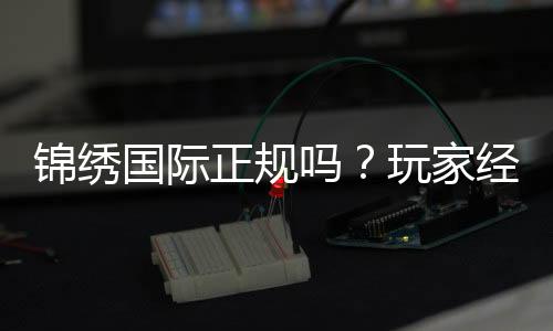 锦绣国际正规吗？玩家经验告诉你答案