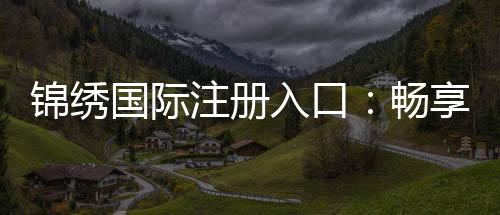 锦绣国际注册入口:畅享棋牌娱乐投注的乐趣