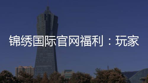 锦绣国际官网福利：玩家福音到底有多丰富？