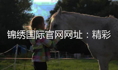 锦绣国际官网网址：精彩游戏尽在其中