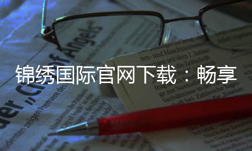 锦绣国际官网下载：畅享未来，开启你的精彩之旅