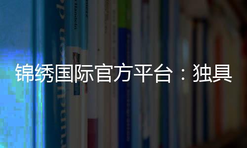锦绣国际官方平台:独具魅力尽享精彩
