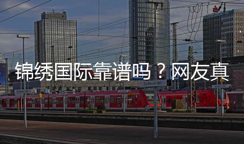 锦绣国际靠谱吗?网友真实评价揭秘