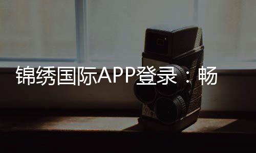 锦绣国际APP登录:畅享精彩棋牌娱乐体验