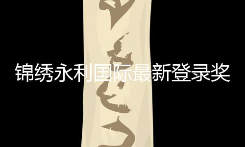 锦绣永利国际最新登录奖励：尽享精彩游戏体验！