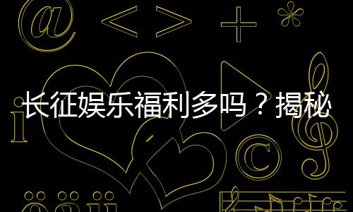 长征娱乐福利多吗?揭秘平台真实福利与玩家体验