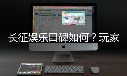 长征娱乐口碑如何?玩家真实体验与评价解析