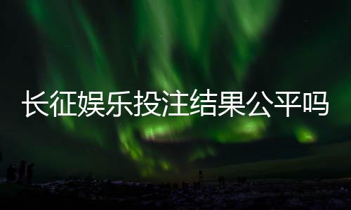长征娱乐投注结果公平吗?深度解析平台公正性与玩家实测反馈