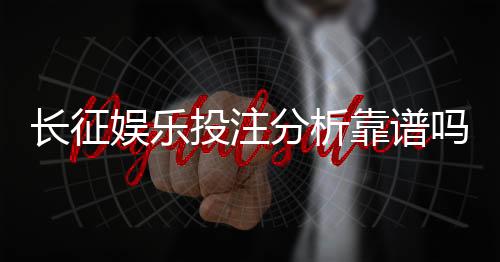 长征娱乐投注分析靠谱吗？资深玩家实测体验与避坑指南