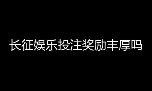 长征娱乐投注奖励丰厚吗？揭秘高额返利与独家优惠活动
