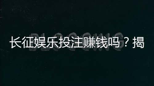 长征娱乐投注赚钱吗？揭秘真实盈利模式与实战技巧