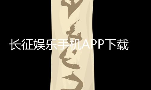 长征娱乐手机APP下载:畅享棋牌电游的移动娱乐新体验