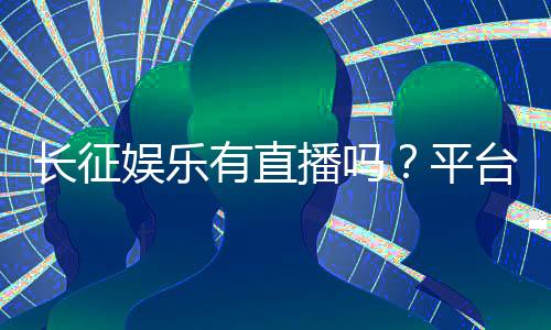 长征娱乐有直播吗？平台真人视讯玩法全解析