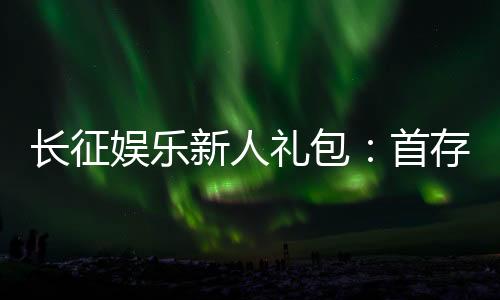 长征娱乐新人礼包:首存福利与独家优惠详解