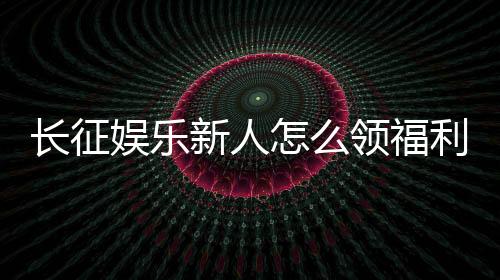 长征娱乐新人怎么领福利?手把手教你轻松获取首存礼金