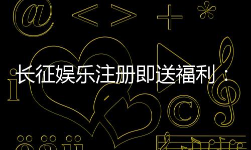 长征娱乐注册即送福利：新人专享豪礼与高胜率游戏推荐