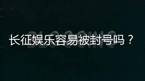 长征娱乐容易被封号吗？揭秘平台风控规则与防封技巧