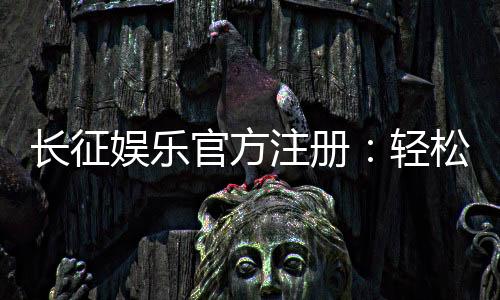 长征娱乐官方注册：轻松完成开户畅享顶级棋牌盛宴