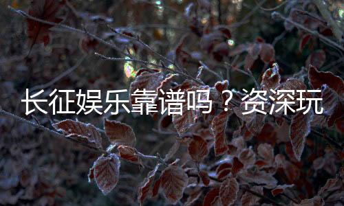 长征娱乐靠谱吗?资深玩家带你揭秘平台真实体验