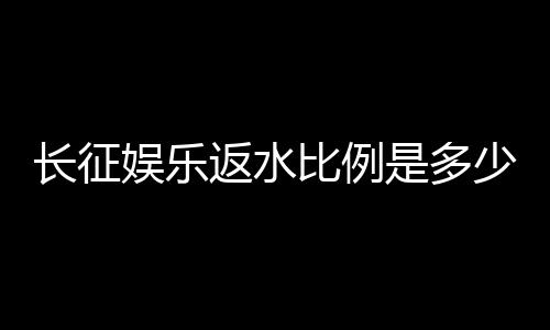 长征娱乐返水比例是多少？揭秘高返水福利与实战技巧