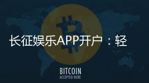 长征娱乐APP开户:轻松注册即享新人豪礼与热门游戏