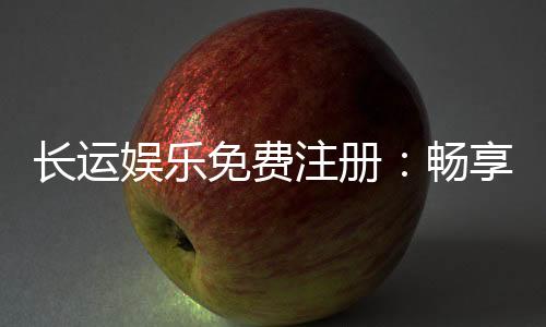 长运娱乐免费注册:畅享豪华礼包与独家游戏体验