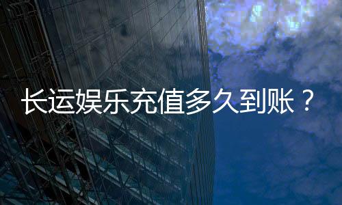长运娱乐充值多久到账？快速到账攻略与常见问题解析
