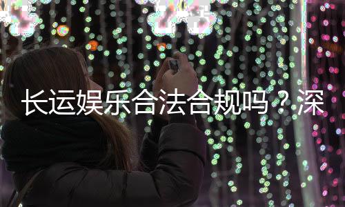 长运娱乐合法合规吗?深度解析其运营资质与玩家保障
