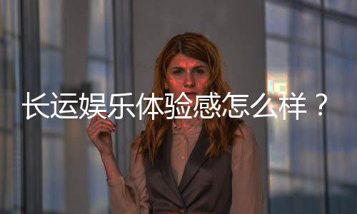 长运娱乐体验感怎么样？资深玩家分享真实游戏感受与技巧
