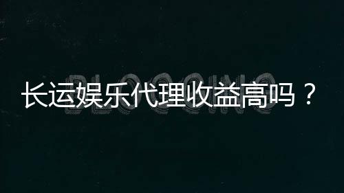 长运娱乐代理收益高吗?资深玩家揭秘真实收益与操作技巧