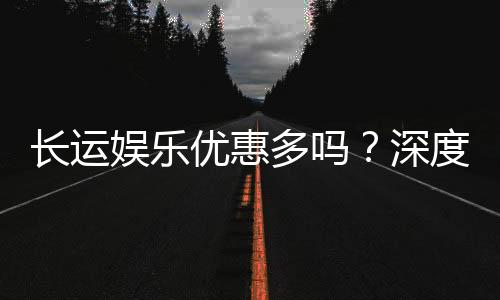长运娱乐优惠多吗？深度解析其福利活动与玩家真实体验