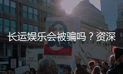 长运娱乐会被骗吗？资深玩家揭秘防骗技巧与平台选择