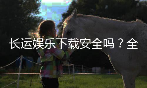 长运娱乐下载安全吗?全面解析平台安全性与下载注意事项