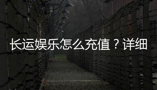 长运娱乐怎么充值？详细步骤与到账时间解析