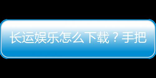 长运娱乐怎么下载?手把手教你快速安装畅玩棋牌游戏