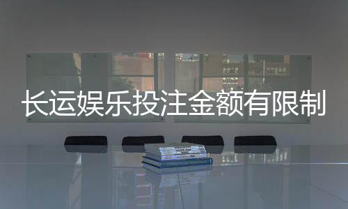 长运娱乐投注金额有限制吗?详解平台规则与额度调整技巧