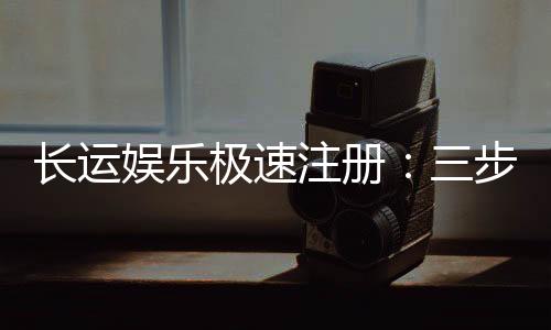 长运娱乐极速注册:三步完成新手礼包领取攻略