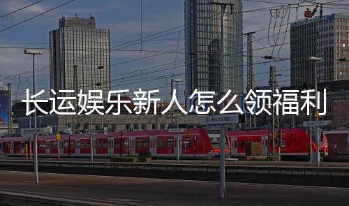 长运娱乐新人怎么领福利?手把手教你轻松获取新人礼包