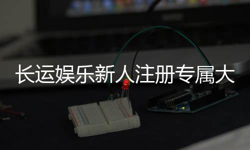 长运娱乐新人注册专属大礼包:首存即送888元彩金+VIP礼遇