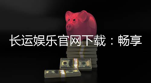 长运娱乐官网下载:畅享顶级棋牌电游的官方入口指南