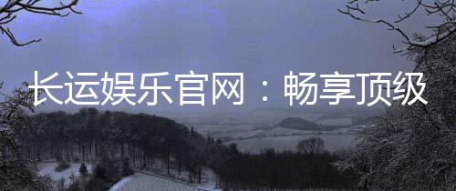 长运娱乐官网：畅享顶级棋牌电游的豪华体验