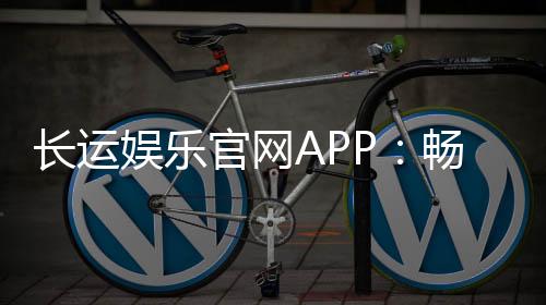 长运娱乐官网APP：畅享棋牌电游的顶级娱乐体验